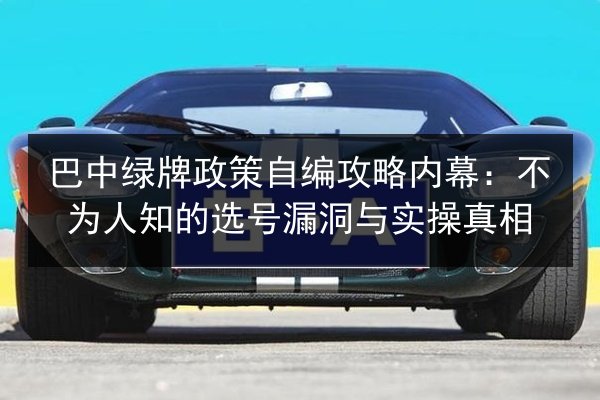 巴中绿牌政策自编攻略内幕：不为人知的选号漏洞与实操真相