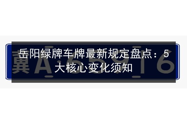 岳阳绿牌车牌最新规定盘点：5大核心变化须知 第2张