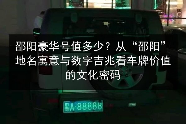 邵阳豪华号值多少？从“邵阳”地名寓意与数字吉兆看车牌价值的文化密码
