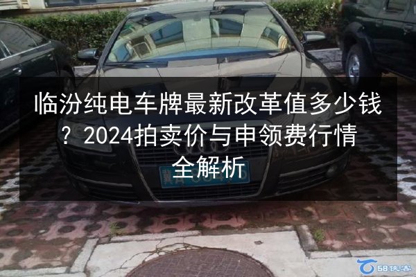 临汾纯电车牌最新改革值多少钱?2024拍卖价与申领费行情全解析 第2张 临汾纯电车牌最新改革值多少钱?2024拍卖价与申领费行情全解析 第2张