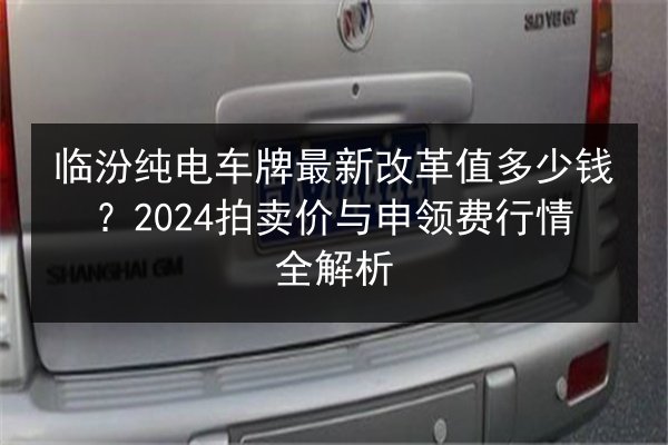临汾纯电车牌最新改革值多少钱?2024拍卖价与申领费行情全解析 第3张 临汾纯电车牌最新改革值多少钱?2024拍卖价与申领费行情全解析 第3张
