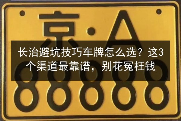 长治避坑技巧车牌怎么选?这3个渠道最靠谱,别花冤枉钱 第2张 长治避坑技巧车牌怎么选?这3个渠道最靠谱,别花冤枉钱 第2张