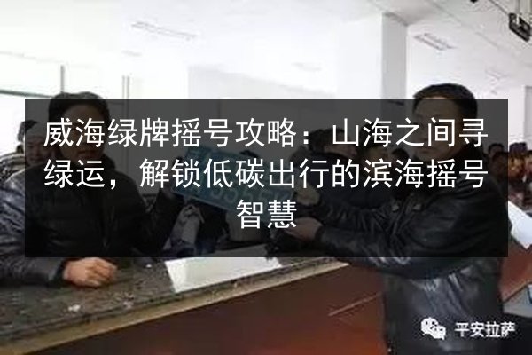 威海绿牌摇号攻略:山海之间寻绿运,解锁低碳出行的滨海摇号智慧 第3张 威海绿牌摇号攻略:山海之间寻绿运,解锁低碳出行的滨海摇号智慧 第3张
