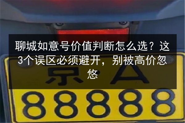 聊城如意号价值判断怎么选?这3个误区必须避开,别被高价忽悠 第2张 聊城如意号价值判断怎么选?这3个误区必须避开,别被高价忽悠 第2张