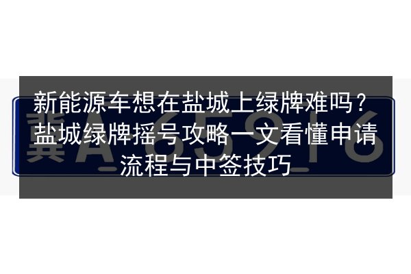 新能源车想在盐城上绿牌难吗？盐城绿牌摇号攻略一文看懂申请流程与中签技巧