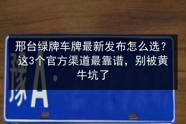 邢台绿牌车牌最新发布怎么选？这3个官方渠道最靠谱，别被黄牛坑了
