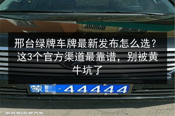 邢台绿牌车牌最新发布怎么选?这3个官方渠道最靠谱,别被黄牛坑了 第2张 邢台绿牌车牌最新发布怎么选?这3个官方渠道最靠谱,别被黄牛坑了 第2张