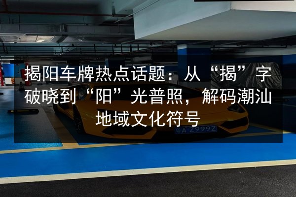 揭阳车牌热点话题:从“揭”字破晓到“阳”光普照,解码潮汕地域文化符号 第2张 揭阳车牌热点话题:从“揭”字破晓到“阳”光普照,解码潮汕地域文化符号 第2张