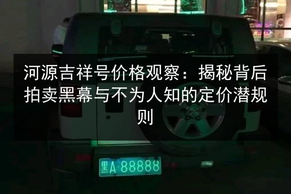 河源吉祥号价格观察：揭秘背后拍卖黑幕与不为人知的定价潜规则
