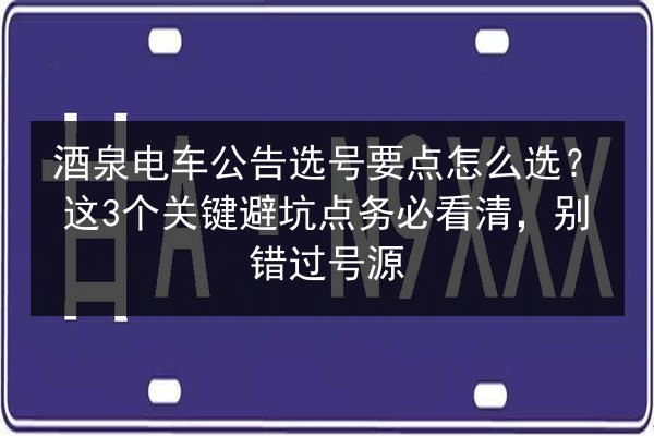 酒泉电车公告选号要点怎么选?这3个关键避坑点务必看清,别错过号源 第2张 酒泉电车公告选号要点怎么选?这3个关键避坑点务必看清,别错过号源 第2张