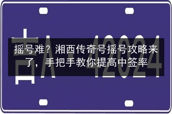摇号难?湘西传奇号摇号攻略来了,手把手教你提高中签率 第2张 摇号难?湘西传奇号摇号攻略来了,手把手教你提高中签率 第2张
