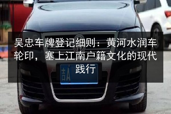 吴忠车牌登记细则：黄河水润车轮印，塞上江南户籍文化的现代践行