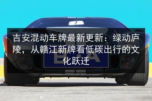 吉安混动车牌最新更新:绿动庐陵,从赣江新牌看低碳出行的文化跃迁 第2张 吉安混动车牌最新更新:绿动庐陵,从赣江新牌看低碳出行的文化跃迁 第2张