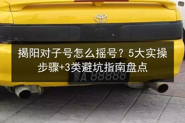揭阳对子号怎么摇号?5大实操步骤+3类避坑指南盘点 第3张 揭阳对子号怎么摇号?5大实操步骤+3类避坑指南盘点 第3张