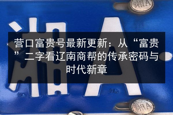 营口富贵号最新更新：从“富贵”二字看辽南商帮的传承密码与时代新章