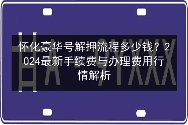 怀化豪华号解押流程多少钱？2024最新手续费与办理费用行情解析