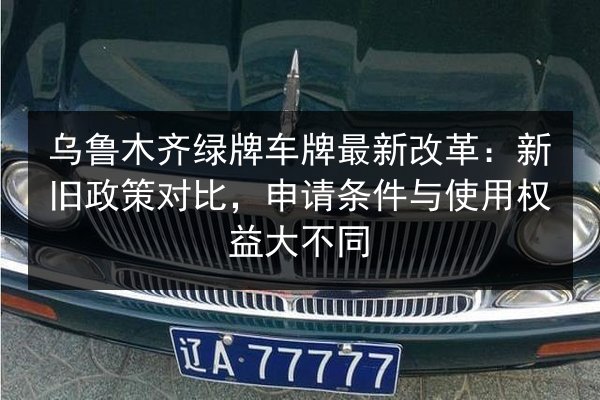 乌鲁木齐绿牌车牌最新改革：新旧政策对比，申请条件与使用权益大不同
