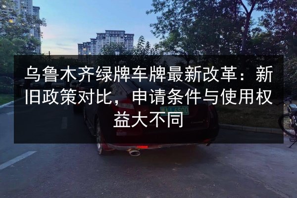 乌鲁木齐绿牌车牌最新改革:新旧政策对比,申请条件与使用权益大不同 第2张 乌鲁木齐绿牌车牌最新改革:新旧政策对比,申请条件与使用权益大不同 第2张