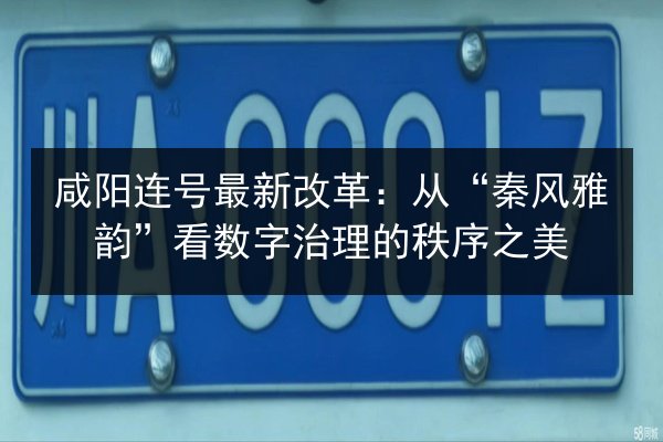 咸阳连号最新改革：从“秦风雅韵”看数字治理的秩序之美
