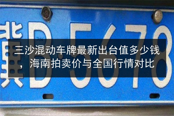 三沙混动车牌最新出台值多少钱,海南拍卖价与全国行情对比 第3张 三沙混动车牌最新出台值多少钱,海南拍卖价与全国行情对比 第3张