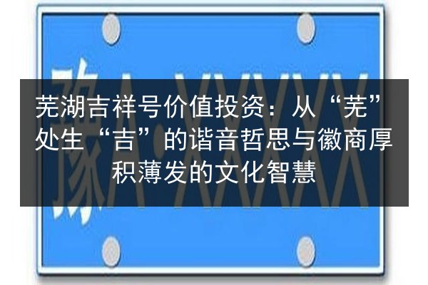 芜湖吉祥号价值投资:从“芜”处生“吉”的谐音哲思与徽商厚积薄发的文化智慧 第2张 芜湖吉祥号价值投资:从“芜”处生“吉”的谐音哲思与徽商厚积薄发的文化智慧 第2张