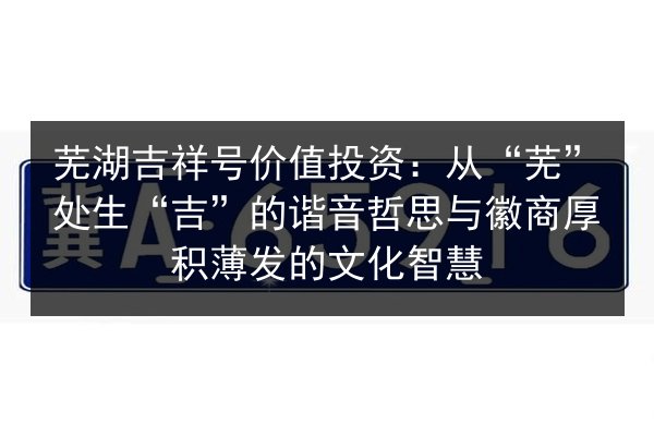 芜湖吉祥号价值投资:从“芜”处生“吉”的谐音哲思与徽商厚积薄发的文化智慧 第3张 芜湖吉祥号价值投资:从“芜”处生“吉”的谐音哲思与徽商厚积薄发的文化智慧 第3张