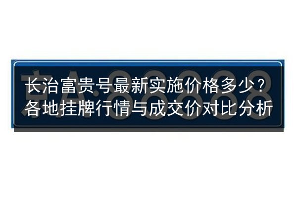 长治富贵号最新实施价格多少？各地挂牌行情与成交价对比分析