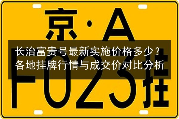 长治富贵号最新实施价格多少?各地挂牌行情与成交价对比分析 第2张 长治富贵号最新实施价格多少?各地挂牌行情与成交价对比分析 第2张