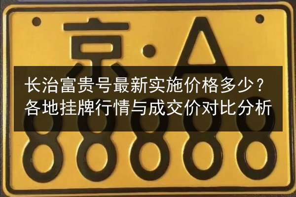 长治富贵号最新实施价格多少?各地挂牌行情与成交价对比分析 第3张 长治富贵号最新实施价格多少?各地挂牌行情与成交价对比分析 第3张