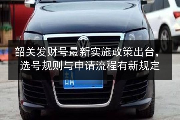 韶关发财号最新实施政策出台，选号规则与申请流程有新规定