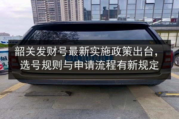 韶关发财号最新实施政策出台,选号规则与申请流程有新规定 第2张 韶关发财号最新实施政策出台,选号规则与申请流程有新规定 第2张