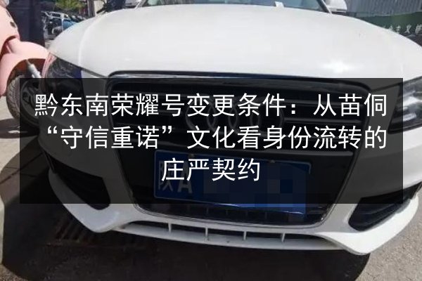黔东南荣耀号变更条件：从苗侗“守信重诺”文化看身份流转的庄严契约 第2张