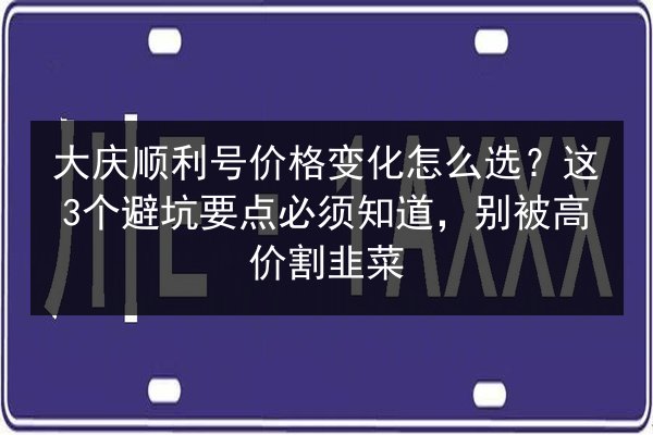 大庆顺利号价格变化怎么选？这3个避坑要点必须知道，别被高价割韭菜 第2张