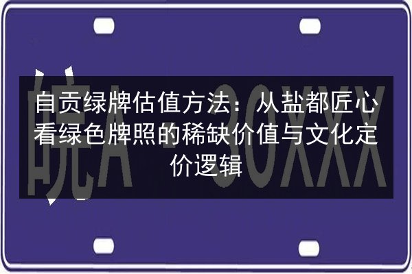 自贡绿牌估值方法：从盐都匠心看绿色牌照的稀缺价值与文化定价逻辑