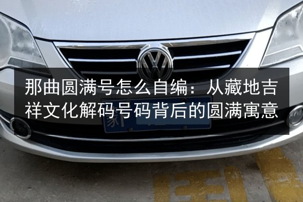 那曲圆满号怎么自编：从藏地吉祥文化解码号码背后的圆满寓意