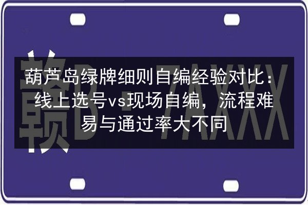 葫芦岛绿牌细则自编经验对比：线上选号vs现场自编，流程难易与通过率大不同