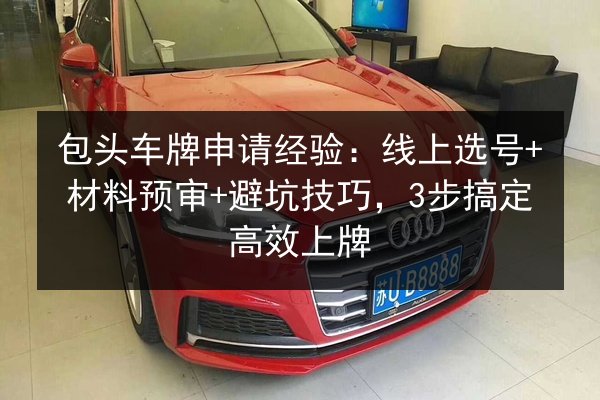 包头车牌申请经验：线上选号+材料预审+避坑技巧，3步搞定高效上牌