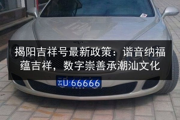 揭阳吉祥号最新政策：谐音纳福蕴吉祥，数字崇善承潮汕文化