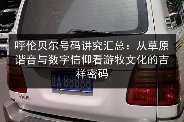 呼伦贝尔号码讲究汇总：从草原谐音与数字信仰看游牧文化的吉祥密码
