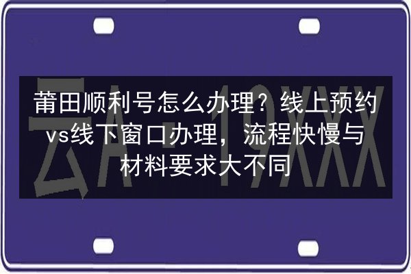 莆田顺利号怎么办理?线上预约vs线下窗口办理,流程快慢与材料要求大不同 第2张 莆田顺利号怎么办理?线上预约vs线下窗口办理,流程快慢与材料要求大不同 第2张