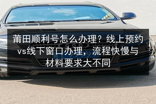 莆田顺利号怎么办理?线上预约vs线下窗口办理,流程快慢与材料要求大不同 第3张 莆田顺利号怎么办理?线上预约vs线下窗口办理,流程快慢与材料要求大不同 第3张