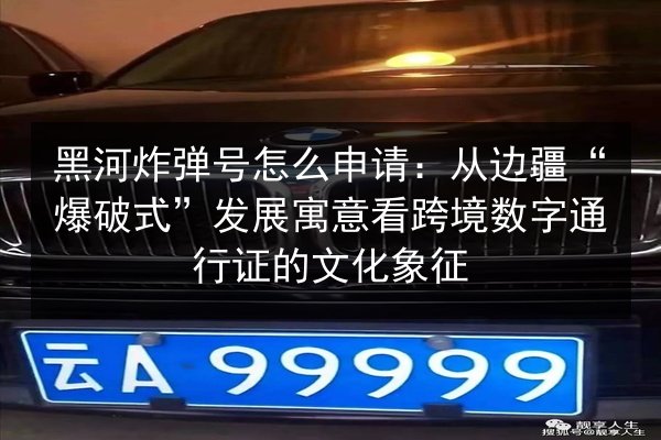 黑河炸弹号怎么申请：从边疆“爆破式”发展寓意看跨境数字通行证的文化象征