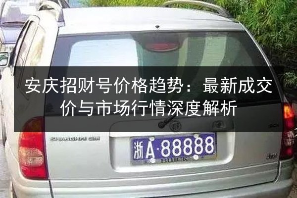 安庆招财号价格趋势：最新成交价与市场行情深度解析 第1张