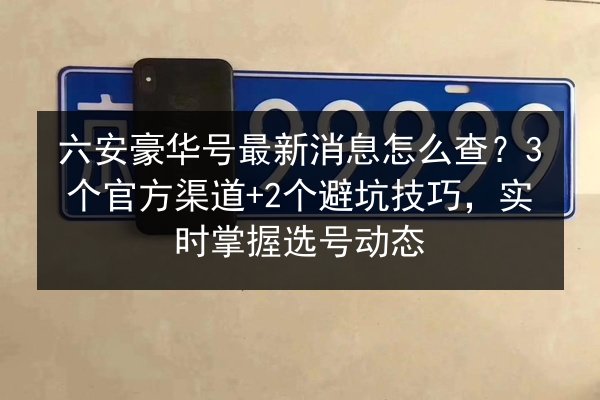 六安豪华号最新消息怎么查?3个官方渠道+2个避坑技巧,实时掌握选号动态 第2张 六安豪华号最新消息怎么查?3个官方渠道+2个避坑技巧,实时掌握选号动态 第2张