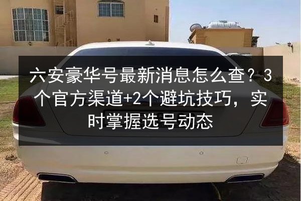 六安豪华号最新消息怎么查?3个官方渠道+2个避坑技巧,实时掌握选号动态 第3张 六安豪华号最新消息怎么查?3个官方渠道+2个避坑技巧,实时掌握选号动态 第3张