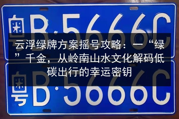 云浮绿牌方案摇号攻略：一“绿”千金，从岭南山水文化解码低碳出行的幸运密钥