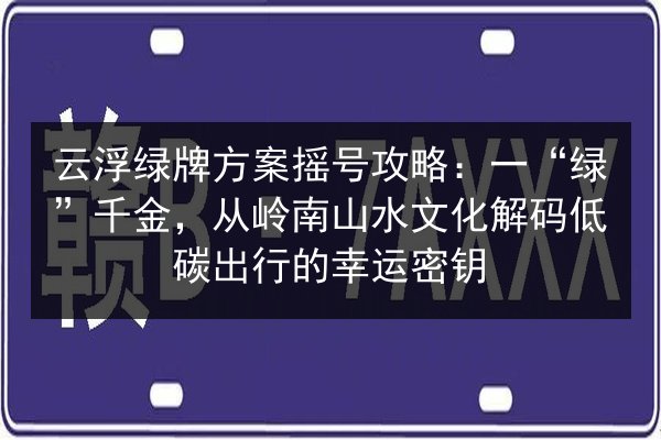 云浮绿牌方案摇号攻略:一“绿”千金,从岭南山水文化解码低碳出行的幸运密钥 第2张 云浮绿牌方案摇号攻略:一“绿”千金,从岭南山水文化解码低碳出行的幸运密钥 第2张