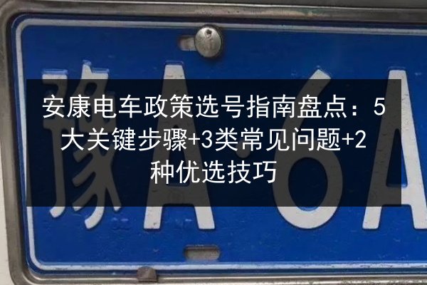 安康电车政策选号指南盘点:5大关键步骤+3类常见问题+2种优选技巧 第2张 安康电车政策选号指南盘点:5大关键步骤+3类常见问题+2种优选技巧 第2张