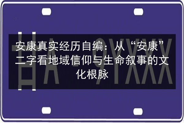 安康真实经历自编：从“安康”二字看地域信仰与生命叙事的文化根脉 第2张