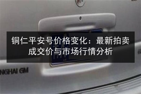 铜仁平安号价格变化：最新拍卖成交价与市场行情分析